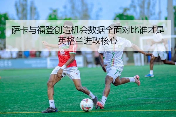 萨卡与福登创造机会数据全面对比谁才是英格兰进攻核心
