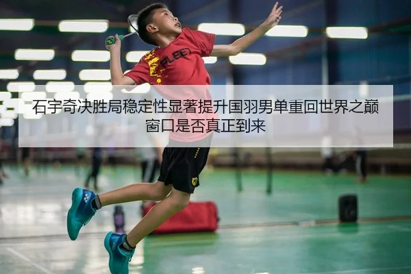 石宇奇决胜局稳定性显著提升国羽男单重回世界之巅窗口是否真正到来
