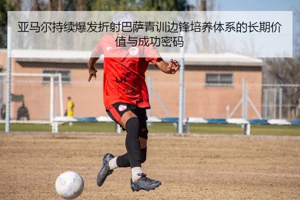 亚马尔持续爆发折射巴萨青训边锋培养体系的长期价值与成功密码